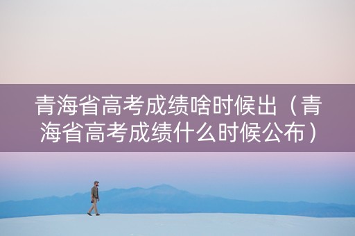 青海省高考成绩啥时候出（青海省高考成绩什么时候公布）