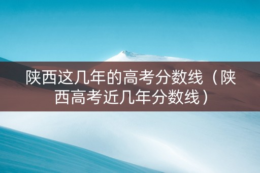 陕西这几年的高考分数线（陕西高考近几年分数线）