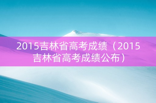 2015吉林省高考成绩（2015吉林省高考成绩公布）