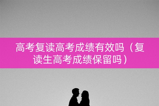 高考复读高考成绩有效吗（复读生高考成绩保留吗）