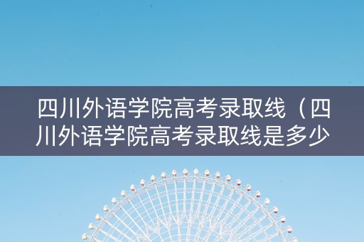 四川外语学院高考录取线（四川外语学院高考录取线是多少）