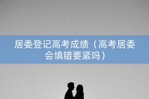 居委登记高考成绩（高考居委会填错要紧吗）