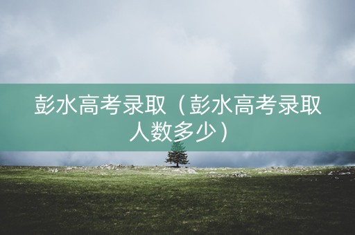 彭水高考录取（彭水高考录取人数多少）