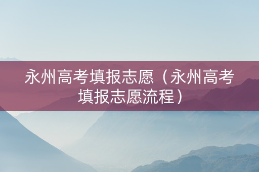 永州高考填报志愿（永州高考填报志愿流程）