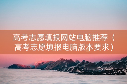 高考志愿填报网站电脑推荐（高考志愿填报电脑版本要求）