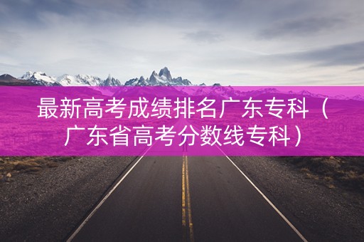 最新高考成绩排名广东专科（广东省高考分数线专科）