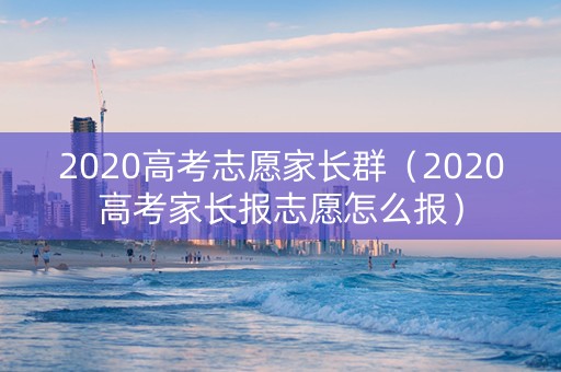 2020高考志愿家长群（2020高考家长报志愿怎么报）