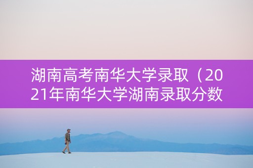 湖南高考南华大学录取（2021年南华大学湖南录取分数线）