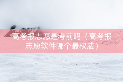 高考报志愿是考前吗（高考报志愿软件哪个最权威）