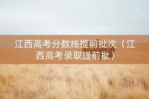 江西高考分数线提前批次（江西高考录取提前批）