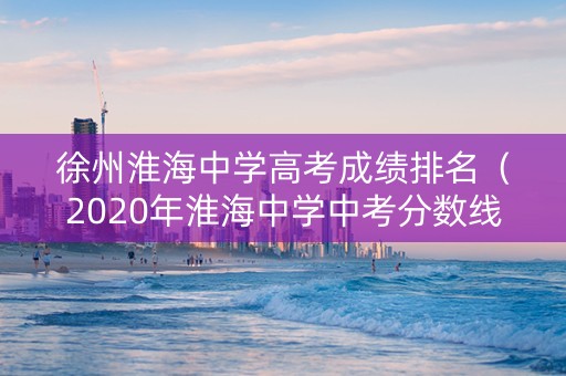徐州淮海中学高考成绩排名（2020年淮海中学中考分数线）