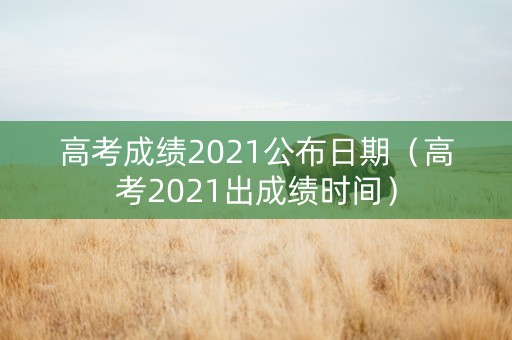 高考成绩2021公布日期（高考2021出成绩时间）