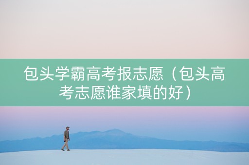 包头学霸高考报志愿（包头高考志愿谁家填的好）