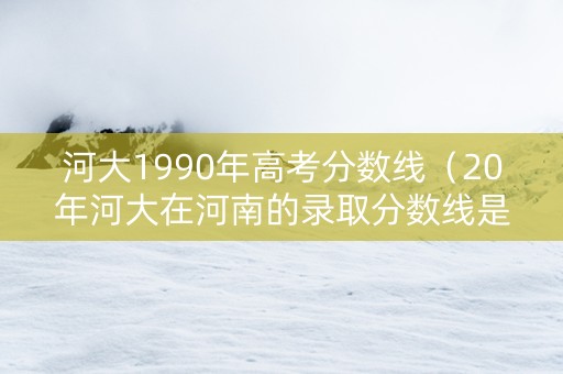 河大1990年高考分数线（20年河大在河南的录取分数线是多少）
