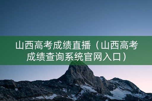 山西高考成绩直播（山西高考成绩查询系统官网入口）