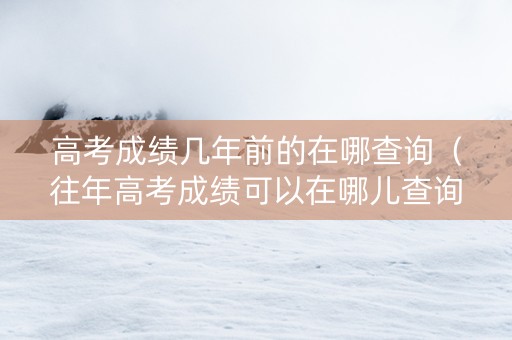 高考成绩几年前的在哪查询（往年高考成绩可以在哪儿查询）