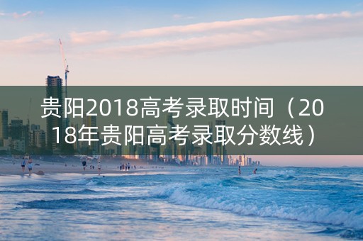 贵阳2018高考录取时间（2018年贵阳高考录取分数线）
