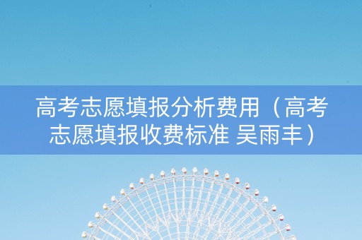 高考志愿填报分析费用（高考志愿填报收费标准 吴雨丰）