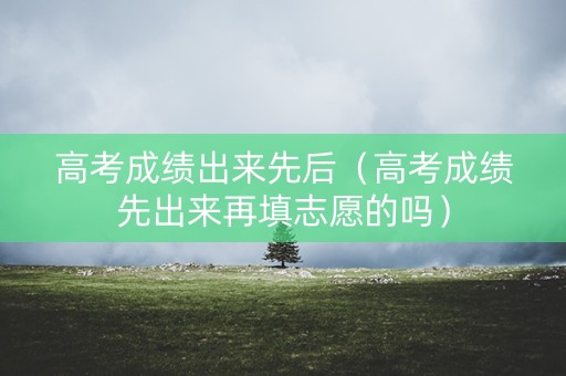 高考成绩出来先后（高考成绩先出来再填志愿的吗）