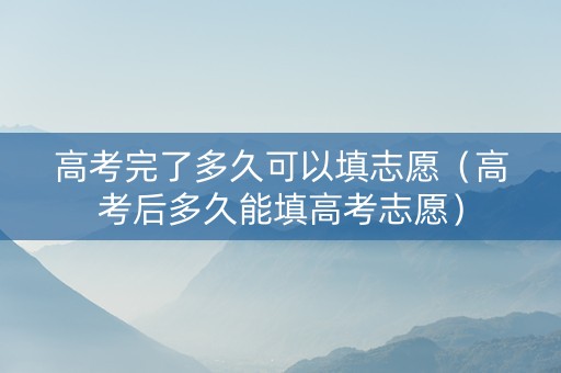 高考完了多久可以填志愿（高考后多久能填高考志愿）