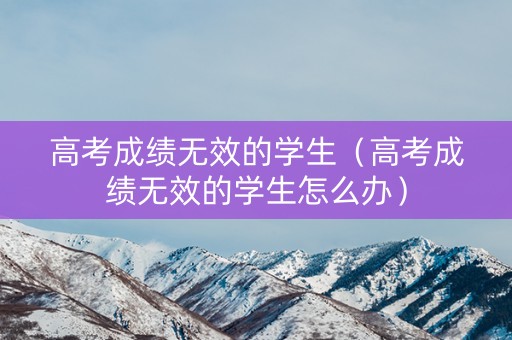 高考成绩无效的学生（高考成绩无效的学生怎么办）