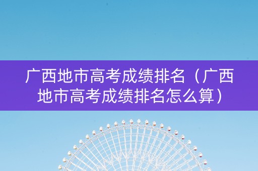 广西地市高考成绩排名（广西地市高考成绩排名怎么算）