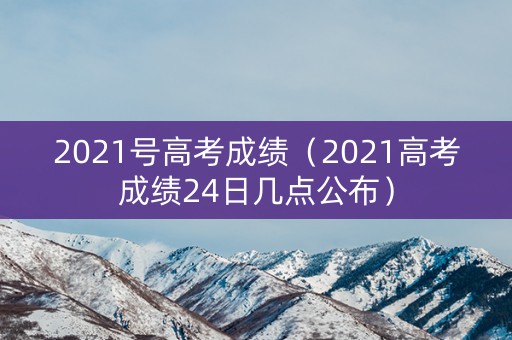 2021号高考成绩（2021高考成绩24日几点公布）