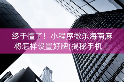 终于懂了！小程序微乐海南麻将怎样设置好牌(揭秘手机上自建房怎么赢)