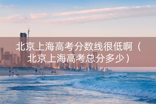 北京上海高考分数线很低啊（北京上海高考总分多少）