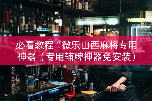 必看教程“微乐山西麻将专用神器（专用辅牌神器免安装）
