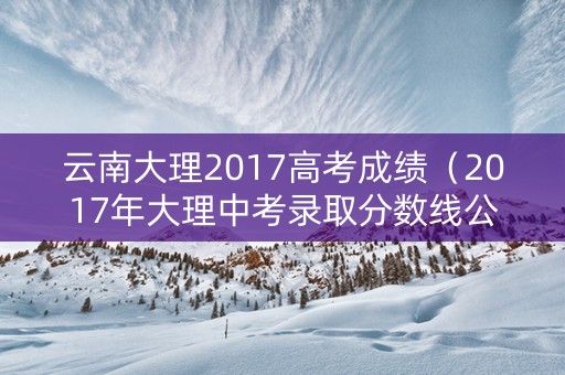 云南大理2017高考成绩（2017年大理中考录取分数线公布）