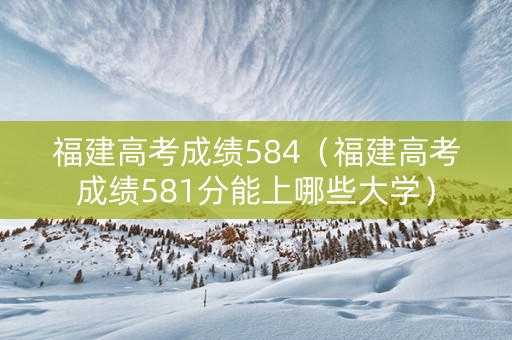 福建高考成绩584（福建高考成绩581分能上哪些大学）