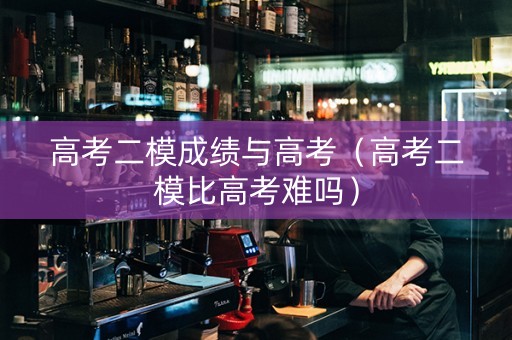 高考二模成绩与高考（高考二模比高考难吗）