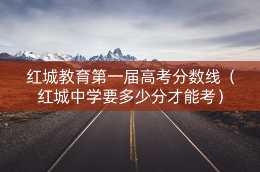 红城教育第一届高考分数线（红城中学要多少分才能考）