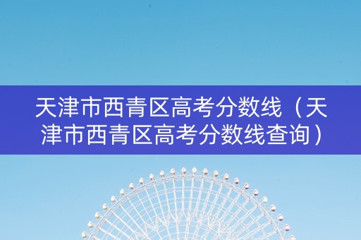天津市西青区高考分数线（天津市西青区高考分数线查询）