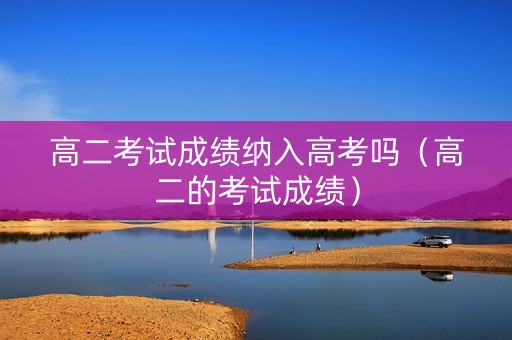 高二考试成绩纳入高考吗（高二的考试成绩）