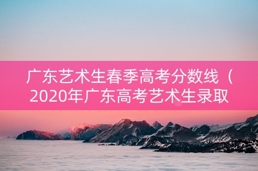 广东艺术生春季高考分数线（2020年广东高考艺术生录取分数线）