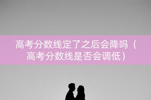 高考分数线定了之后会降吗（高考分数线是否会调低）