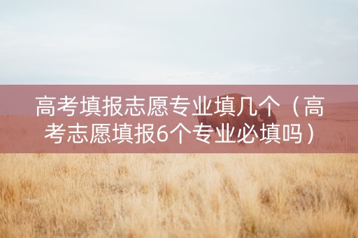 高考填报志愿专业填几个（高考志愿填报6个专业必填吗）