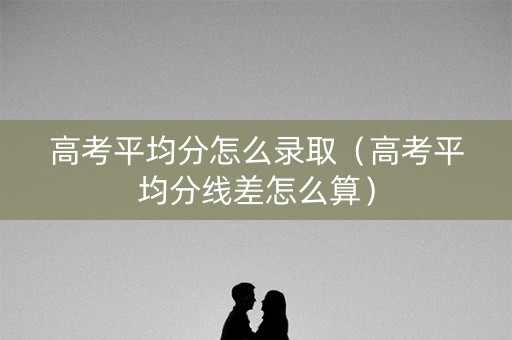 高考平均分怎么录取（高考平均分线差怎么算）
