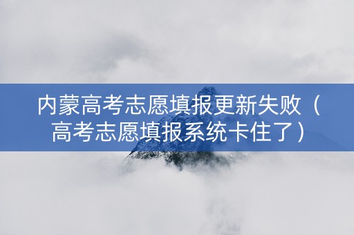 内蒙高考志愿填报更新失败（高考志愿填报系统卡住了）