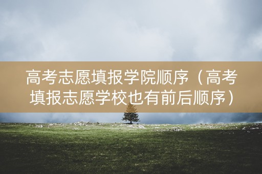 高考志愿填报学院顺序（高考填报志愿学校也有前后顺序）