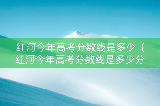 红河今年高考分数线是多少（红河今年高考分数线是多少分）