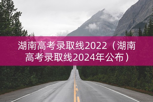 湖南高考录取线2022（湖南高考录取线2024年公布）