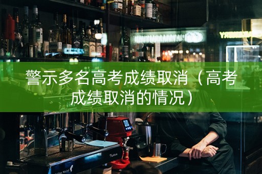 警示多名高考成绩取消（高考成绩取消的情况）