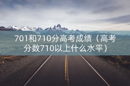 701和710分高考成绩（高考分数710以上什么水平）