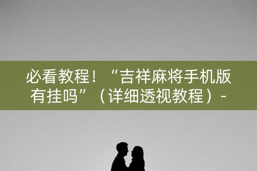 必看教程！“吉祥麻将手机版有挂吗”（详细透视教程）-哔哩哔哩