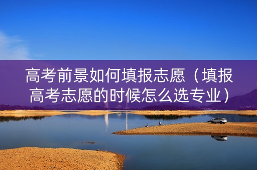 高考前景如何填报志愿（填报高考志愿的时候怎么选专业）