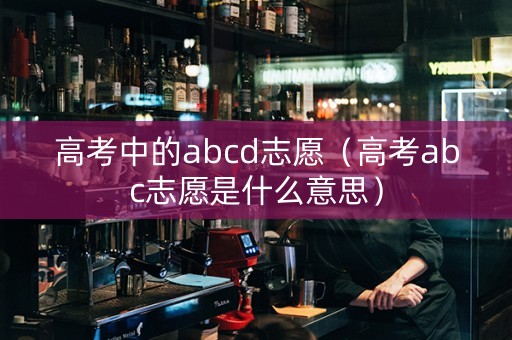 高考中的abcd志愿（高考abc志愿是什么意思）