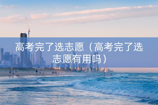 高考完了选志愿（高考完了选志愿有用吗）